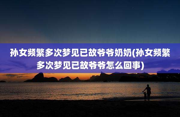 孙女频繁多次梦见已故爷爷奶奶(孙女频繁多次梦见已故爷爷怎么回事)