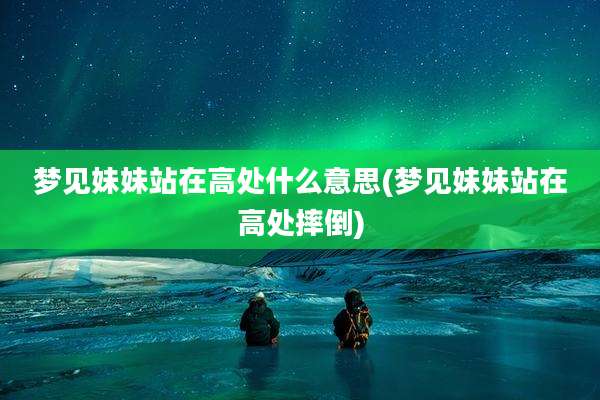 梦见妹妹站在高处什么意思(梦见妹妹站在高处摔倒)