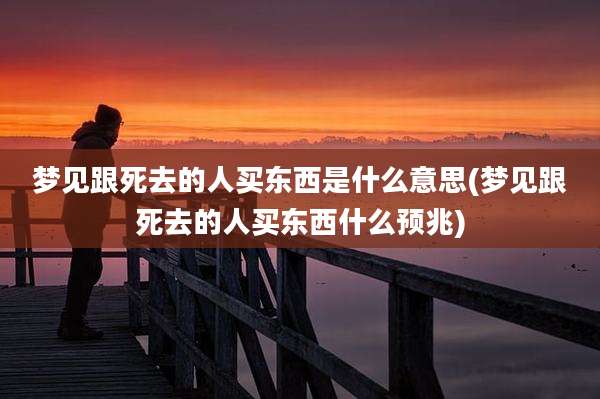 梦见跟死去的人买东西是什么意思(梦见跟死去的人买东西什么预兆)