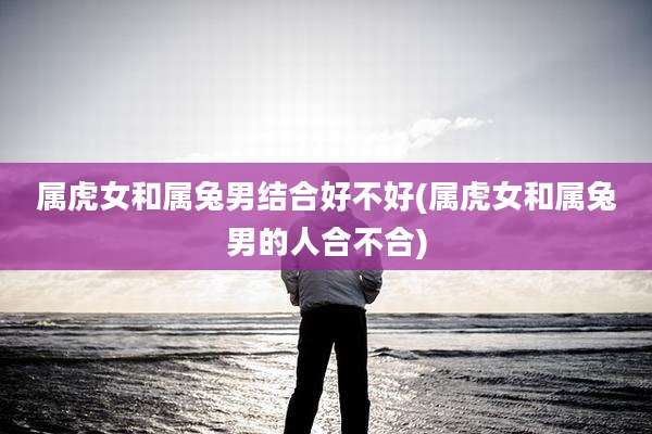 属虎女和属兔男结合好不好(属虎女和属兔男的人合不合)