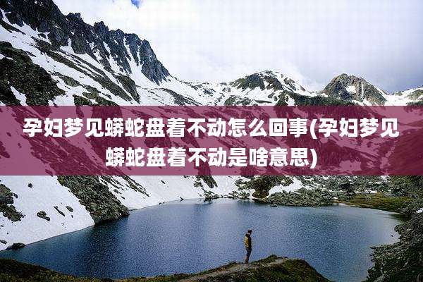 孕妇梦见蟒蛇盘着不动怎么回事(孕妇梦见蟒蛇盘着不动是啥意思)