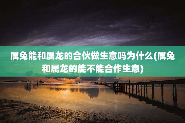 属兔能和属龙的合伙做生意吗为什么(属兔和属龙的能不能合作生意)