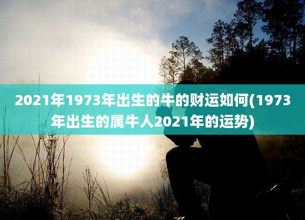 2021年1973年出生的牛的财运如何(1973年出生的属牛人2021年的运势)