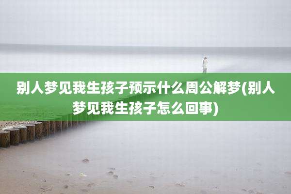 别人梦见我生孩子预示什么周公解梦(别人梦见我生孩子怎么回事)