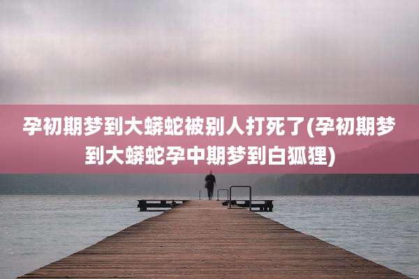 孕初期梦到大蟒蛇被别人打死了(孕初期梦到大蟒蛇孕中期梦到白狐狸)