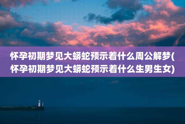 怀孕初期梦见大蟒蛇预示着什么周公解梦(怀孕初期梦见大蟒蛇预示着什么生男生女)