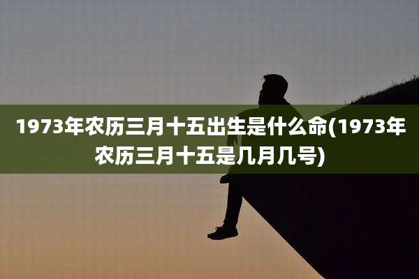 1973年农历三月十五出生是什么命(1973年农历三月十五是几月几号)