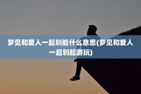 梦见和爱人一起划船什么意思(梦见和爱人一起划船游玩)