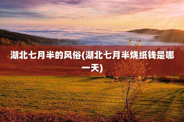 湖北七月半的风俗(湖北七月半烧纸钱是哪一天)