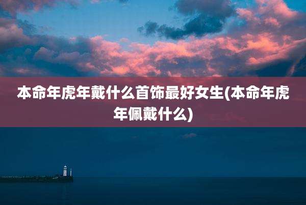 本命年虎年戴什么首饰最好女生(本命年虎年佩戴什么)
