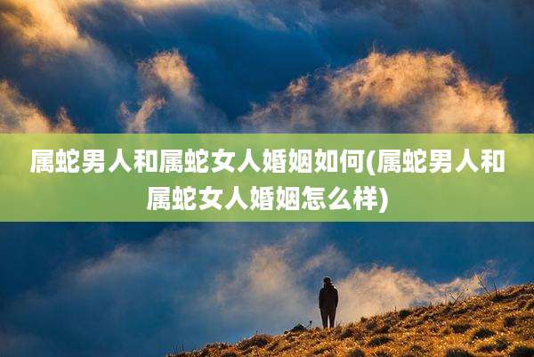 属蛇男人和属蛇女人婚姻如何(属蛇男人和属蛇女人婚姻怎么样)