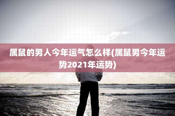 属鼠的男人今年运气怎么样(属鼠男今年运势2021年运势)