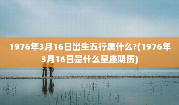 1976年3月16日出生五行属什么?(1976年3月16日是什么星座阴历)