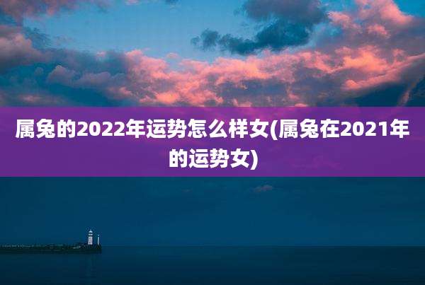 属兔的2022年运势怎么样女(属兔在2021年的运势女)