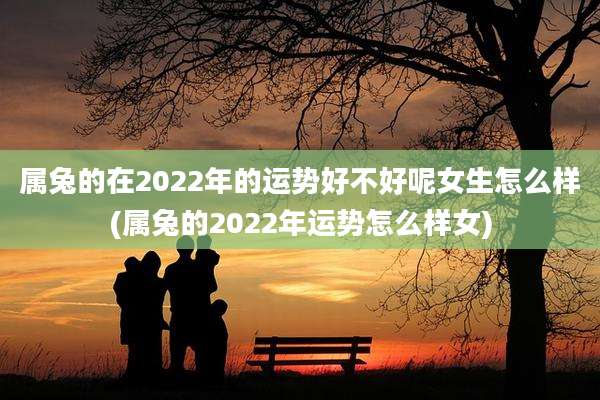 属兔的在2022年的运势好不好呢女生怎么样(属兔的2022年运势怎么样女)