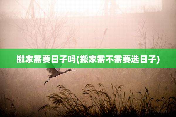 搬家需要日子吗(搬家需不需要选日子)