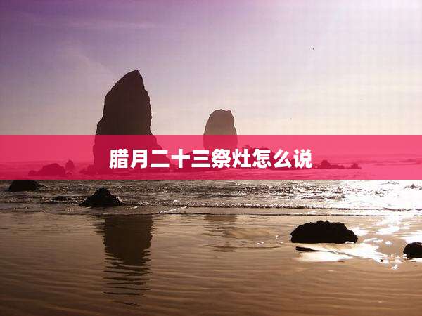 腊月二十三祭灶怎么说