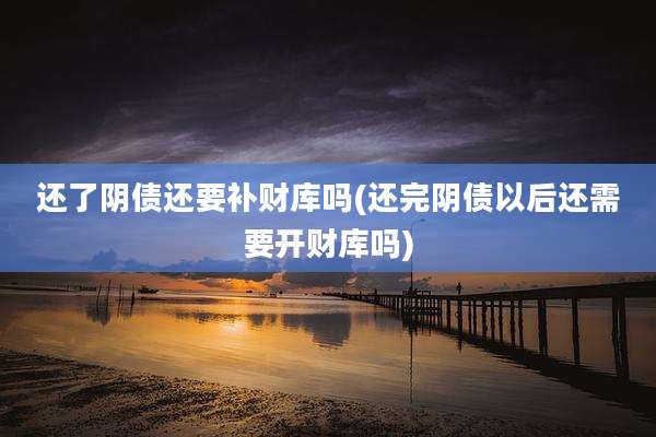 还了阴债还要补财库吗(还完阴债以后还需要开财库吗)