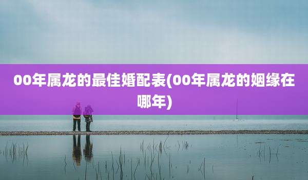 00年属龙的最佳婚配表(00年属龙的姻缘在哪年)