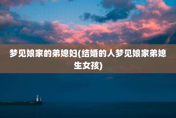 梦见娘家的弟媳妇(结婚的人梦见娘家弟媳生女孩)
