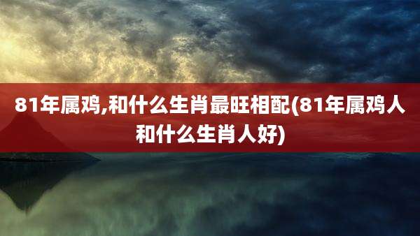 81年属鸡,和什么生肖最旺相配(81年属鸡人和什么生肖人好)
