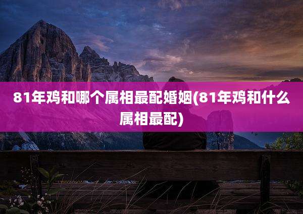 81年鸡和哪个属相最配婚姻(81年鸡和什么属相最配)