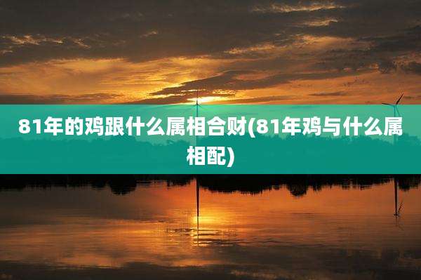 81年的鸡跟什么属相合财(81年鸡与什么属相配)