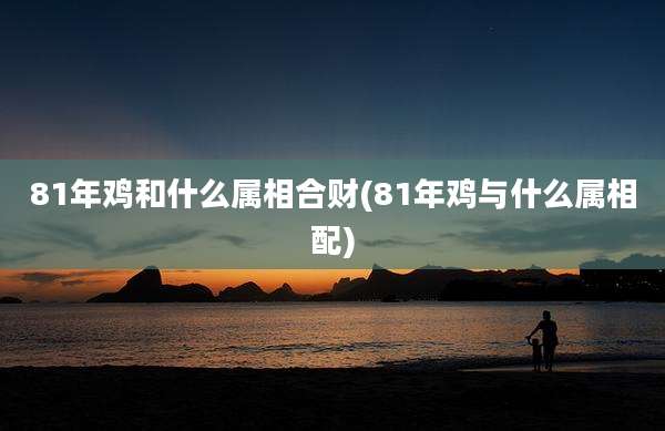 81年鸡和什么属相合财(81年鸡与什么属相配)