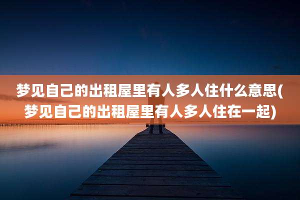 梦见自己的出租屋里有人多人住什么意思(梦见自己的出租屋里有人多人住在一起)