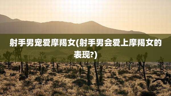 射手男宠爱摩羯女(射手男会爱上摩羯女的表现?)