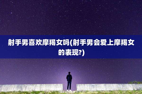 射手男喜欢摩羯女吗(射手男会爱上摩羯女的表现?)