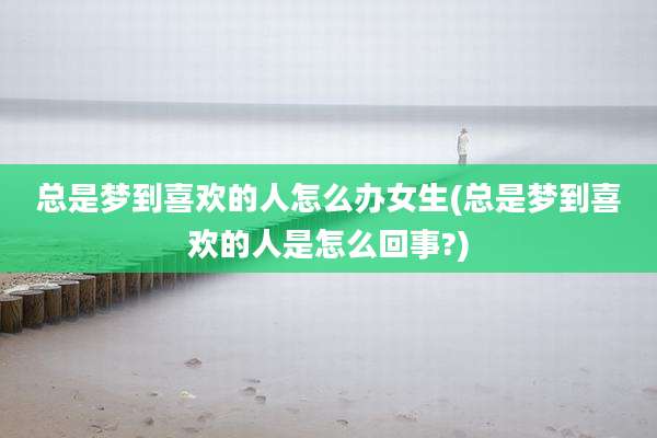 总是梦到喜欢的人怎么办女生(总是梦到喜欢的人是怎么回事?)