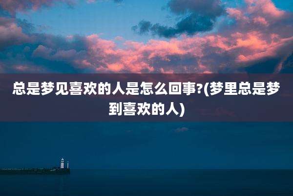 总是梦见喜欢的人是怎么回事?(梦里总是梦到喜欢的人)