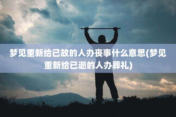 梦见重新给已故的人办丧事什么意思(梦见重新给已逝的人办葬礼)