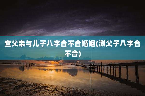 查父亲与儿子八字合不合婚姻(测父子八字合不合)