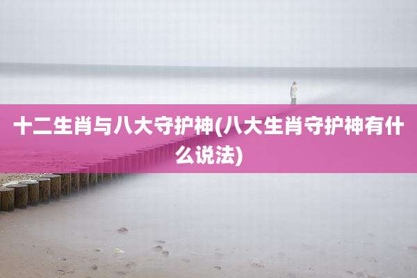 十二生肖与八大守护神(八大生肖守护神有什么说法)