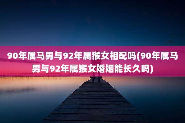 90年属马男与92年属猴女相配吗(90年属马男与92年属猴女婚姻能长久吗)