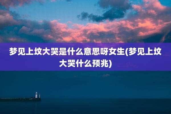 梦见上坟大哭是什么意思呀女生(梦见上坟大哭什么预兆)