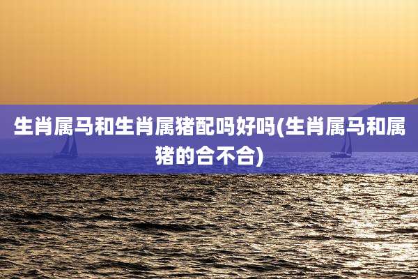 生肖属马和生肖属猪配吗好吗(生肖属马和属猪的合不合)