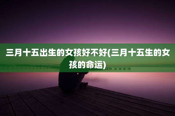 三月十五出生的女孩好不好(三月十五生的女孩的命运)