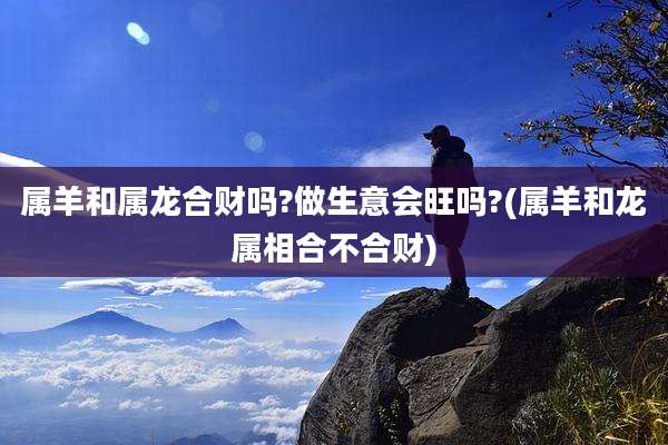 属羊和属龙合财吗?做生意会旺吗?(属羊和龙属相合不合财)