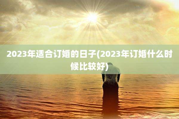 2023年适合订婚的日子(2023年订婚什么时候比较好)