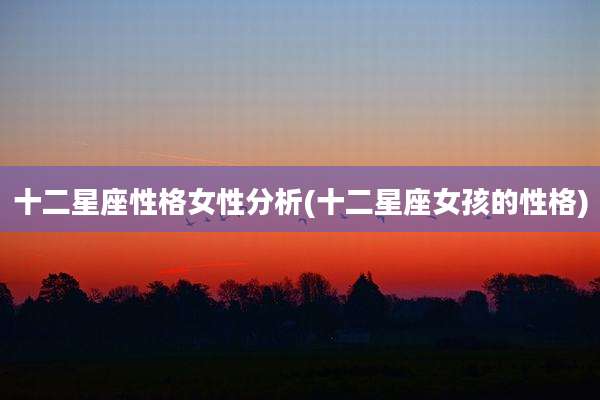 十二星座性格女性分析(十二星座女孩的性格)