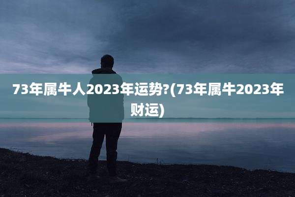 73年属牛人2023年运势?(73年属牛2023年财运)