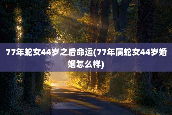 77年蛇女44岁之后命运(77年属蛇女44岁婚姻怎么样)