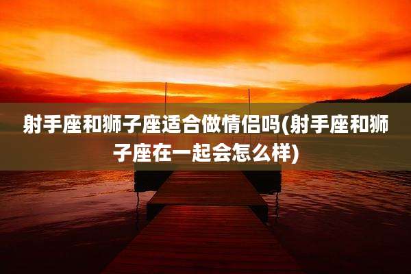 射手座和狮子座适合做情侣吗(射手座和狮子座在一起会怎么样)