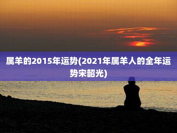 属羊的2015年运势(2021年属羊人的全年运势宋韶光)