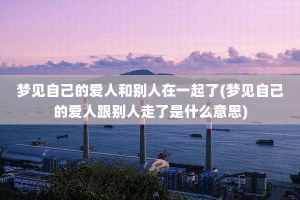 梦见自己的爱人和别人在一起了(梦见自己的爱人跟别人走了是什么意思)