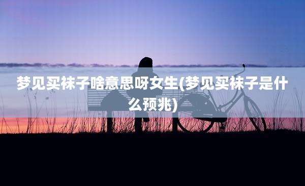 梦见买袜子啥意思呀女生(梦见买袜子是什么预兆)