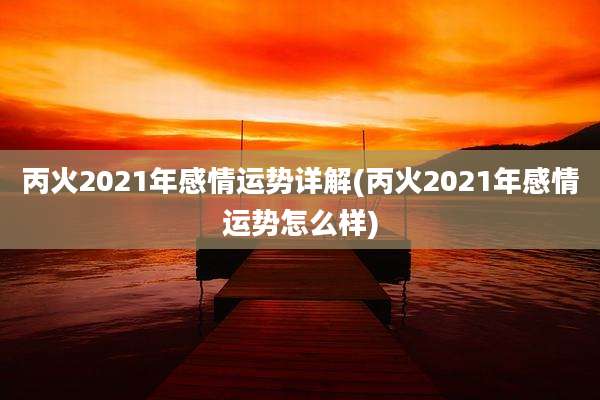 丙火2021年感情运势详解(丙火2021年感情运势怎么样)